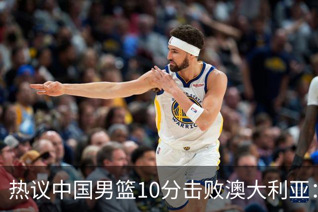 热议中国男篮10分击败澳大利亚：王俊杰崔永熙领衔锋线爆发引盛赞